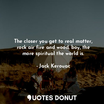 The closer you get to real matter, rock air fire and wood, boy, the more spiritual the world is.