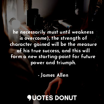 he necessarily must until weakness is overcome), the strength of character gained will be the measure of his true success, and this will form a new starting-point for future power and triumph.