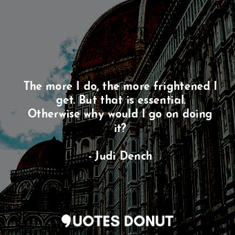  The more I do, the more frightened I get. But that is essential. Otherwise why w... - Judi Dench - Quotes Donut