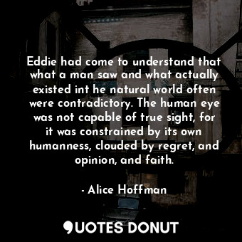 Eddie had come to understand that what a man saw and what actually existed int he natural world often were contradictory. The human eye was not capable of true sight, for it was constrained by its own humanness, clouded by regret, and opinion, and faith.