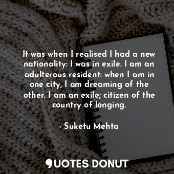 It was when I realised I had a new nationality: I was in exile. I am an adulterous resident: when I am in one city, I am dreaming of the other. I am an exile; citizen of the country of longing.