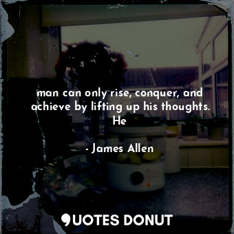 man can only rise, conquer, and achieve by lifting up his thoughts. He