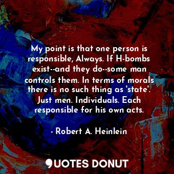 My point is that one person is responsible, Always. If H-bombs exist--and they do--some man controls them. In terms of morals there is no such thing as 'state'. Just men. Individuals. Each responsible for his own acts.