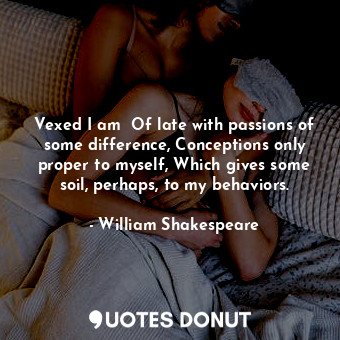 Vexed I am  Of late with passions of some difference, Conceptions only proper to myself, Which gives some soil, perhaps, to my behaviors.