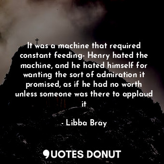 It was a machine that required constant feeding- Henry hated the machine, and he hated himself for wanting the sort of admiration it promised, as if he had no worth unless someone was there to applaud it