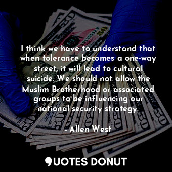 I think we have to understand that when tolerance becomes a one-way street, it will lead to cultural suicide. We should not allow the Muslim Brotherhood or associated groups to be influencing our national security strategy.