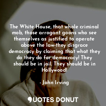 The White House, that whole criminal mob, those arrogant goons who see themselves as justified to operate above the law-they disgrace democracy by claiming that what they do they do for democracy! They should be in jail. They should be in Hollywood!