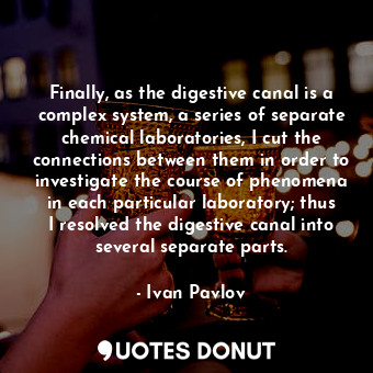 Finally, as the digestive canal is a complex system, a series of separate chemical laboratories, I cut the connections between them in order to investigate the course of phenomena in each particular laboratory; thus I resolved the digestive canal into several separate parts.