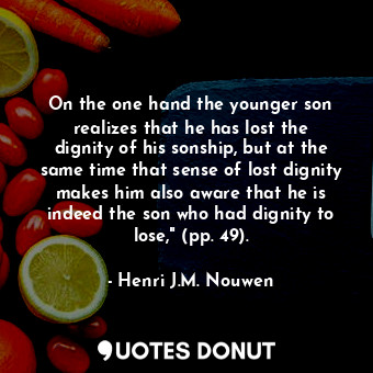 On the one hand the younger son realizes that he has lost the dignity of his sonship, but at the same time that sense of lost dignity makes him also aware that he is indeed the son who had dignity to lose," (pp. 49).