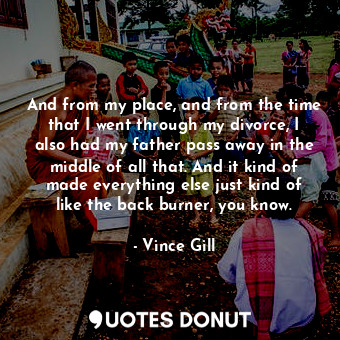  And from my place, and from the time that I went through my divorce, I also had ... - Vince Gill - Quotes Donut
