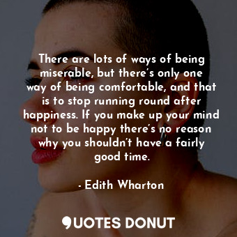 There are lots of ways of being miserable, but there’s only one way of being comfortable, and that is to stop running round after happiness. If you make up your mind not to be happy there’s no reason why you shouldn’t have a fairly good time.