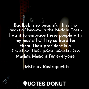 Baalbek is so beautiful. It is the heart of beauty in the Middle East - I want to embrace these people with my music. I will try so hard for them. Their president is a Christian, their prime minister is a Muslim. Music is for everyone.