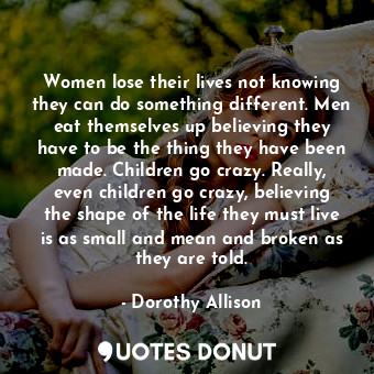 Women lose their lives not knowing they can do something different. Men eat themselves up believing they have to be the thing they have been made. Children go crazy. Really, even children go crazy, believing the shape of the life they must live is as small and mean and broken as they are told.