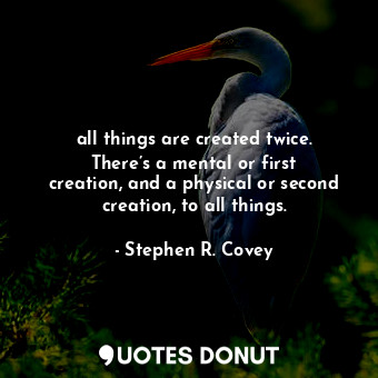 all things are created twice. There’s a mental or first creation, and a physical or second creation, to all things.