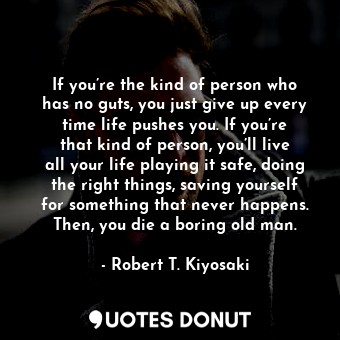 If you’re the kind of person who has no guts, you just give up every time life pushes you. If you’re that kind of person, you’ll live all your life playing it safe, doing the right things, saving yourself for something that never happens. Then, you die a boring old man.