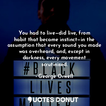 You had to live—did live, from habit that became instinct—in the assumption that every sound you made was overheard, and, except in darkness, every movement scrutinised.