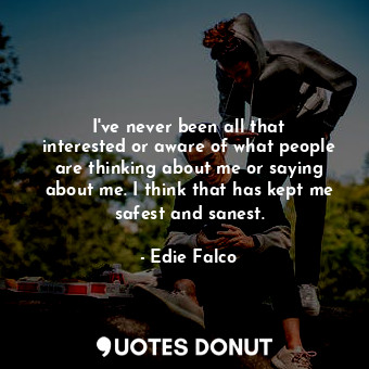 I&#39;ve never been all that interested or aware of what people are thinking about me or saying about me. I think that has kept me safest and sanest.