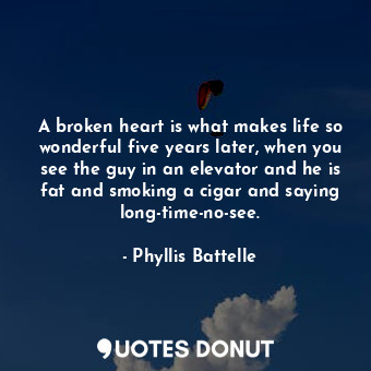 A broken heart is what makes life so wonderful five years later, when you see the guy in an elevator and he is fat and smoking a cigar and saying long-time-no-see.