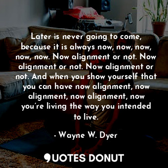 Later is never going to come, because it is always now, now, now, now, now. Now alignment or not. Now alignment or not. Now alignment or not. And when you show yourself that you can have now alignment, now alignment, now alignment, now you’re living the way you intended to live.