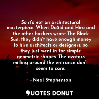 So it's not an architectural masterpiece. When Da5id and Hiro and the other hackers wrote The Black Sun, they didn't have enough money to hire architects or designers, so they just went in for simple geometric shapes. The avatars milling around the entrance don't seem to care.