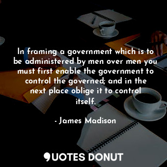 In framing a government which is to be administered by men over men you must first enable the government to control the governed; and in the next place oblige it to control itself.