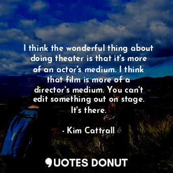  I think the wonderful thing about doing theater is that it&#39;s more of an acto... - Kim Cattrall - Quotes Donut