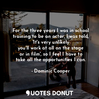 For the three years I was in school training to be an actor, I was told, &#39;It&#39;s very unlikely you&#39;ll work at all on the stage or in film&#39;, so I feel I have to take all the opportunities I can.