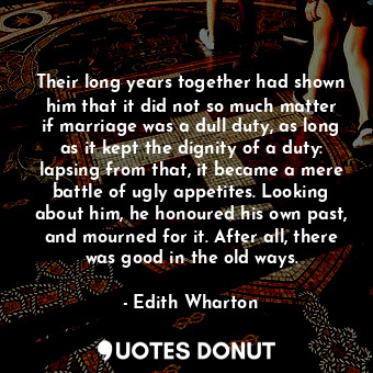 Their long years together had shown him that it did not so much matter if marriage was a dull duty, as long as it kept the dignity of a duty: lapsing from that, it became a mere battle of ugly appetites. Looking about him, he honoured his own past, and mourned for it. After all, there was good in the old ways.