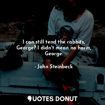 I can still tend the rabbits, George? I didn't mean no harm, George.