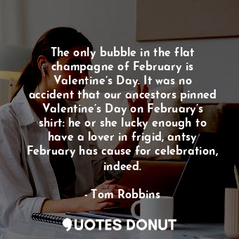 The only bubble in the flat champagne of February is Valentine’s Day. It was no accident that our ancestors pinned Valentine’s Day on February’s shirt: he or she lucky enough to have a lover in frigid, antsy February has cause for celebration, indeed.
