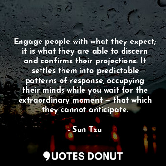 Engage people with what they expect; it is what they are able to discern and confirms their projections. It settles them into predictable patterns of response, occupying their minds while you wait for the extraordinary moment — that which they cannot anticipate.