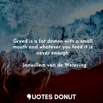 Greed is a fat demon with a small mouth and whatever you feed it is never enough.