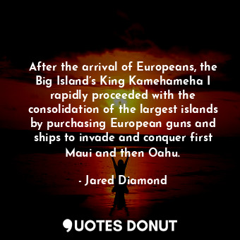 After the arrival of Europeans, the Big Island’s King Kamehameha I rapidly proceeded with the consolidation of the largest islands by purchasing European guns and ships to invade and conquer first Maui and then Oahu.
