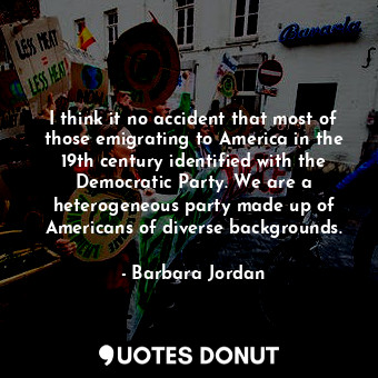 I think it no accident that most of those emigrating to America in the 19th century identified with the Democratic Party. We are a heterogeneous party made up of Americans of diverse backgrounds.