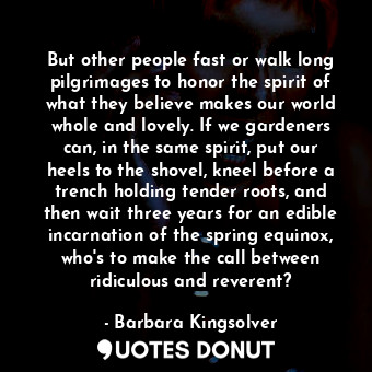  But other people fast or walk long pilgrimages to honor the spirit of what they ... - Barbara Kingsolver - Quotes Donut