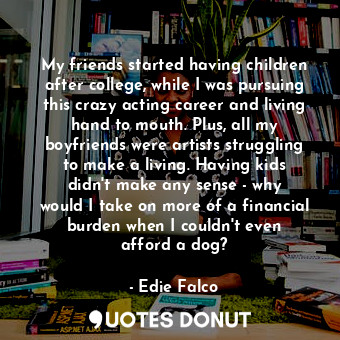 My friends started having children after college, while I was pursuing this crazy acting career and living hand to mouth. Plus, all my boyfriends were artists struggling to make a living. Having kids didn&#39;t make any sense - why would I take on more of a financial burden when I couldn&#39;t even afford a dog?