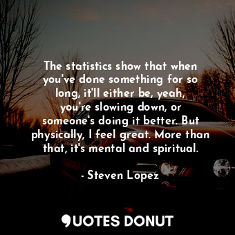 The statistics show that when you&#39;ve done something for so long, it&#39;ll either be, yeah, you&#39;re slowing down, or someone&#39;s doing it better. But physically, I feel great. More than that, it&#39;s mental and spiritual.