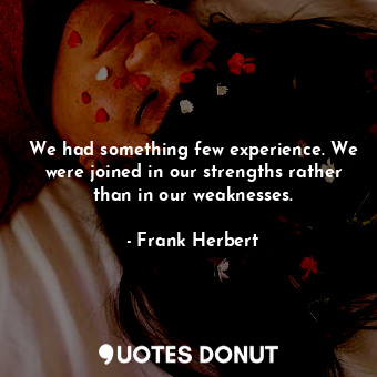 We had something few experience. We were joined in our strengths rather than in our weaknesses.