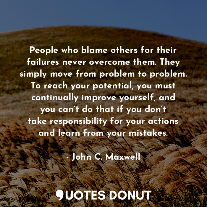 People who blame others for their failures never overcome them. They simply move from problem to problem. To reach your potential, you must continually improve yourself, and you can’t do that if you don’t take responsibility for your actions and learn from your mistakes.