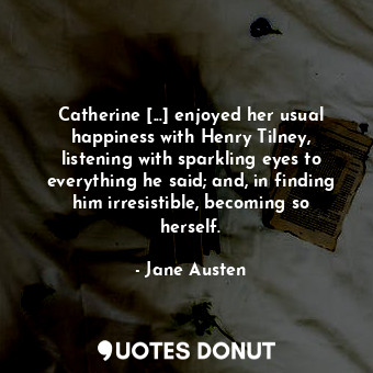 Catherine [...] enjoyed her usual happiness with Henry Tilney, listening with sparkling eyes to everything he said; and, in finding him irresistible, becoming so herself.