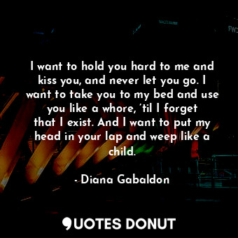 I want to hold you hard to me and kiss you, and never let you go. I want to take you to my bed and use you like a whore, ’til I forget that I exist. And I want to put my head in your lap and weep like a child.