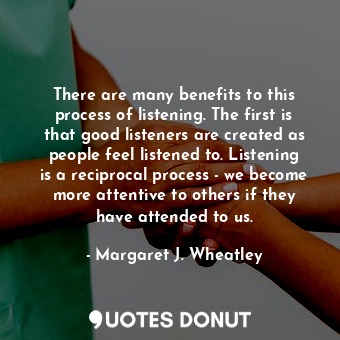 There are many benefits to this process of listening. The first is that good listeners are created as people feel listened to. Listening is a reciprocal process - we become more attentive to others if they have attended to us.