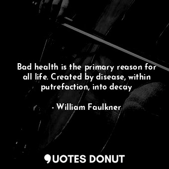 Bad health is the primary reason for all life. Created by disease, within putrefaction, into decay