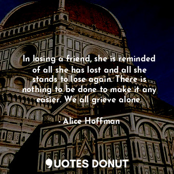 In losing a friend, she is reminded of all she has lost and all she stands to lose again. There is nothing to be done to make it any easier. We all grieve alone.