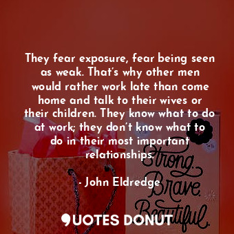 They fear exposure, fear being seen as weak. That’s why other men would rather work late than come home and talk to their wives or their children. They know what to do at work; they don’t know what to do in their most important relationships.