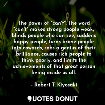 The power of "can't": The word "can't" makes strong people weak, blinds people who can see, saddens happy people, turns brave people into cowards, robs a genius of their brilliance, causes rich people to think poorly, and limits the achievements of that great person living inside us all.