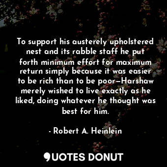 To support his austerely upholstered nest and its rabble staff he put forth minimum effort for maximum return simply because it was easier to be rich than to be poor—Harshaw merely wished to live exactly as he liked, doing whatever he thought was best for him.