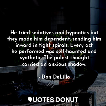 He tried sedatives and hypnotics but they made him dependent, sending him inward in tight spirals. Every act he performed was self-haunted and synthetic. The palest thought carried an anxious shadow.