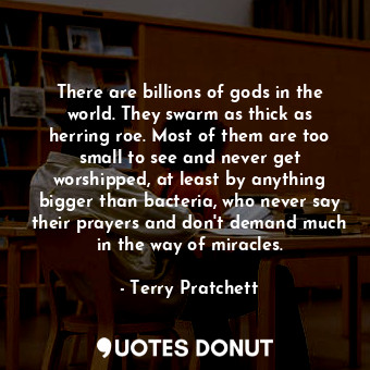 There are billions of gods in the world. They swarm as thick as herring roe. Most of them are too small to see and never get worshipped, at least by anything bigger than bacteria, who never say their prayers and don't demand much in the way of miracles.