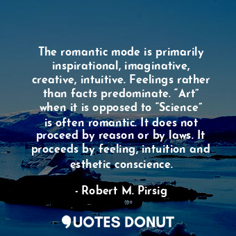 The romantic mode is primarily inspirational, imaginative, creative, intuitive. Feelings rather than facts predominate. “Art” when it is opposed to “Science” is often romantic. It does not proceed by reason or by laws. It proceeds by feeling, intuition and esthetic conscience.